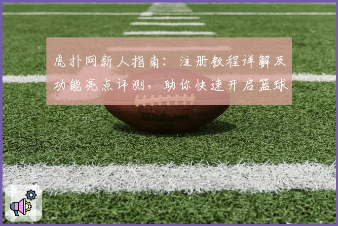 虎扑网新人指南：注册教程详解及功能亮点评测，助你快速开启篮球社区之旅