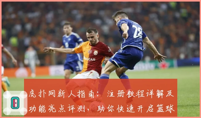 虎扑网新人指南：注册教程详解及功能亮点评测，助你快速开启篮球社区之旅