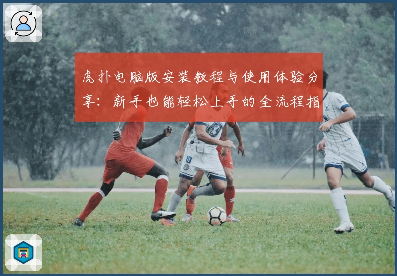 虎扑电脑版安装教程与使用体验分享：新手也能轻松上手的全流程指南