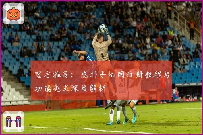 官方推荐:虎扑手机网注册教程与功能亮点深度解析