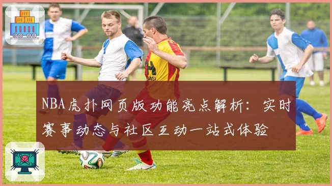 NBA虎扑网页版功能亮点解析：实时赛事动态与社区互动一站式体验