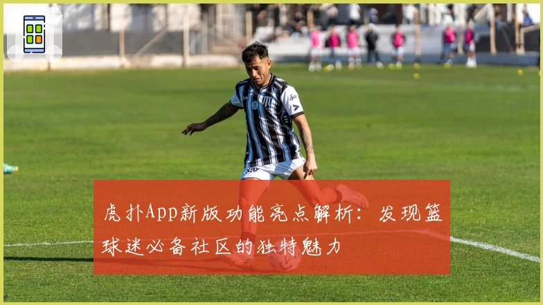 虎扑App新版功能亮点解析：发现篮球迷必备社区的独特魅力