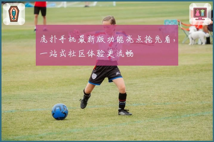 虎扑手机最新版功能亮点抢先看，一站式社区体验更流畅