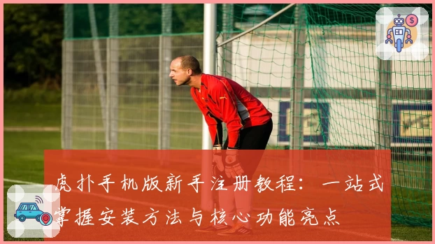 虎扑手机版新手注册教程：一站式掌握安装方法与核心功能亮点