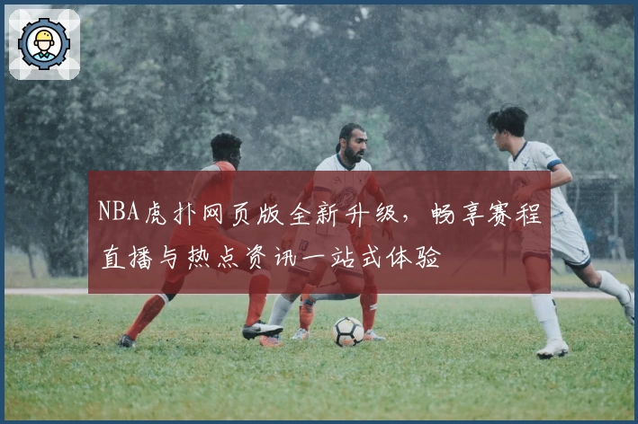 NBA虎扑网页版全新升级，畅享赛程直播与热点资讯一站式体验
