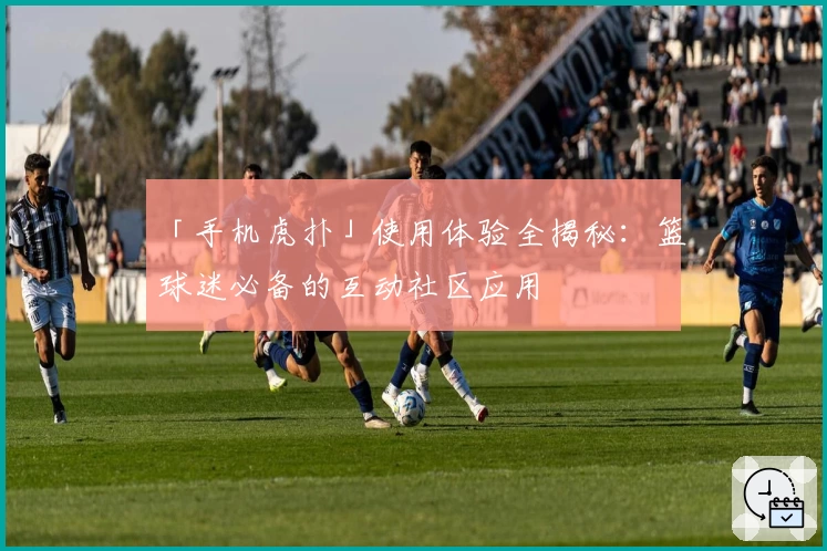 「手机虎扑」使用体验全揭秘：篮球迷必备的互动社区应用