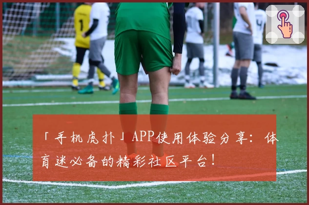 「手机虎扑」APP使用体验分享：体育迷必备的精彩社区平台！