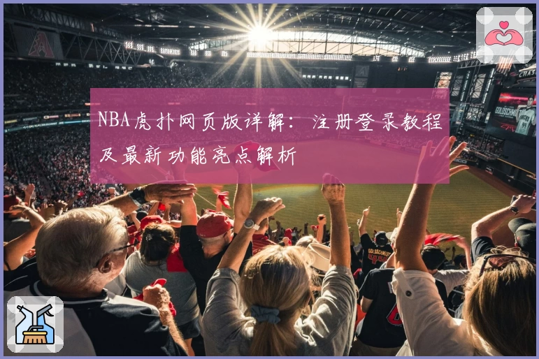 NBA虎扑网页版详解:注册登录教程及最新功能亮点解析