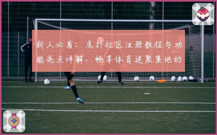 新人必看：虎扑社区注册教程与功能亮点详解，畅享体育迷聚集地的独特魅力