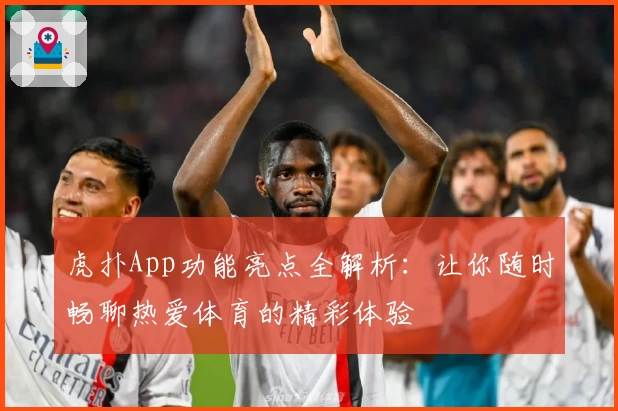 虎扑App功能亮点全解析：让你随时畅聊热爱体育的精彩体验