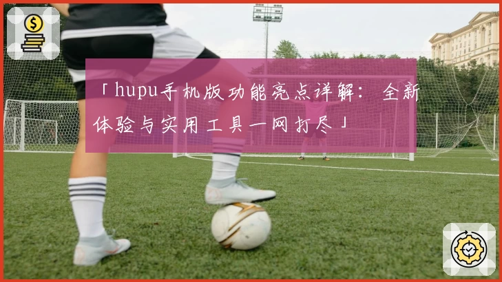 「hupu手机版功能亮点详解：全新体验与实用工具一网打尽」