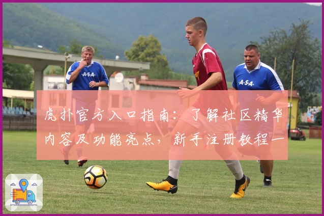 虎扑官方入口指南：了解社区精华内容及功能亮点，新手注册教程一键开启篮球迷专属互动之旅