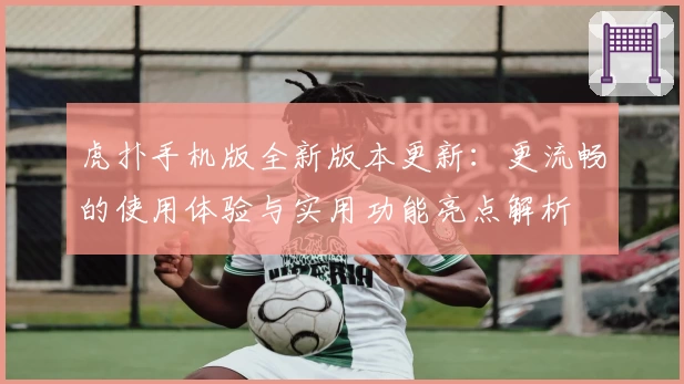 虎扑手机版全新版本更新：更流畅的使用体验与实用功能亮点解析