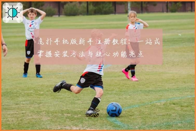 虎扑手机版新手注册教程：一站式掌握安装方法与核心功能亮点