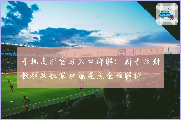手机虎扑官方入口详解：新手注册教程及独家功能亮点全面解析