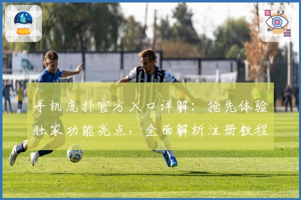 手机虎扑官方入口详解：抢先体验独家功能亮点，全面解析注册教程与下载安装方法