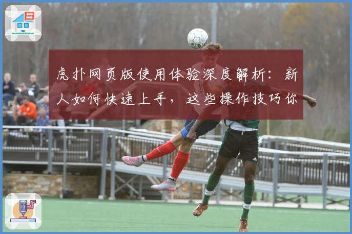 虎扑网页版使用体验深度解析：新人如何快速上手，这些操作技巧你一定要知道