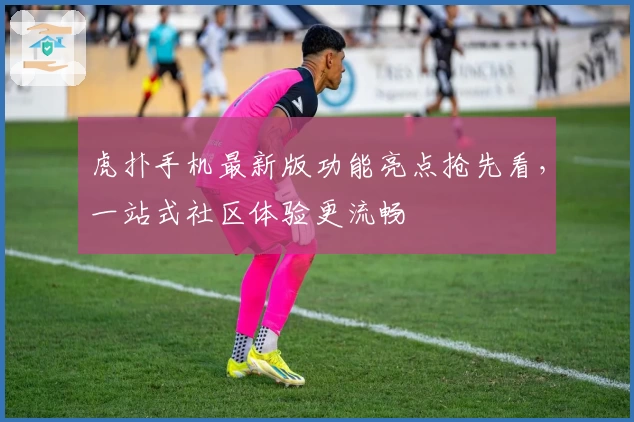 虎扑手机最新版功能亮点抢先看，一站式社区体验更流畅