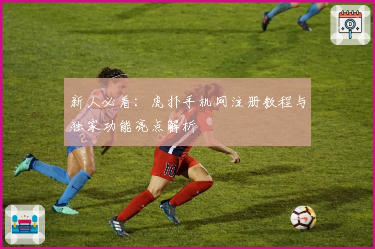 新人必看：虎扑手机网注册教程与独家功能亮点解析