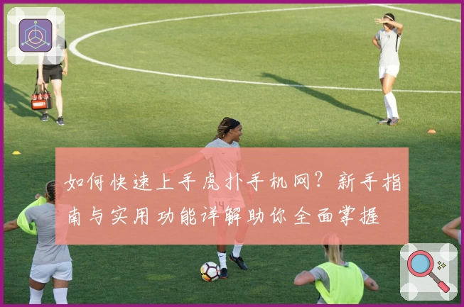 如何快速上手虎扑手机网？新手指南与实用功能详解助你全面掌握