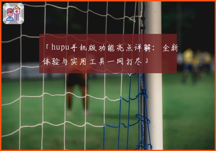 「hupu手机版功能亮点详解：全新体验与实用工具一网打尽」