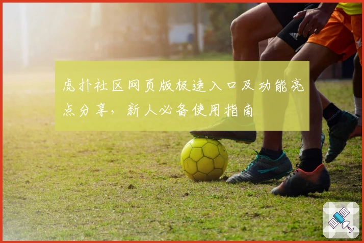 虎扑社区网页版极速入口及功能亮点分享,新人必备使用指南