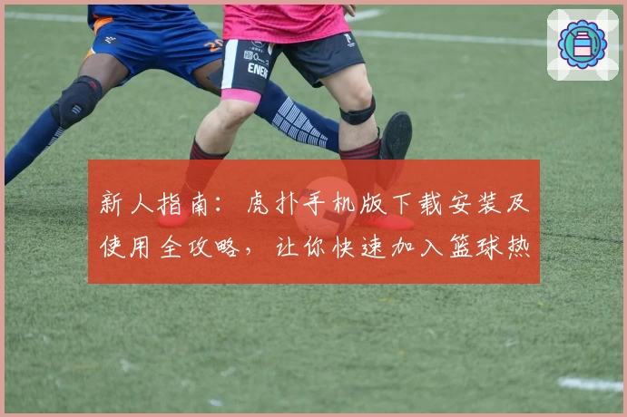 新人指南：虎扑手机版下载安装及使用全攻略，让你快速加入篮球热爱者的大家庭